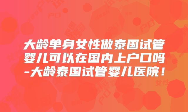 大龄单身女性做泰国试管婴儿可以在国内上户口吗-大龄泰国试管婴儿医院!