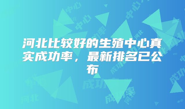 河北比较好的生殖中心真实成功率，最新排名已公布