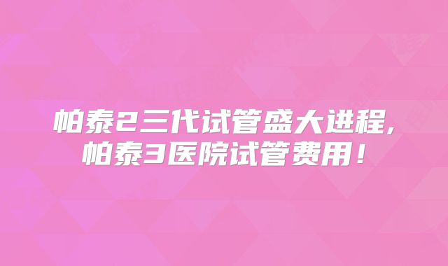 帕泰2三代试管盛大进程,帕泰3医院试管费用!