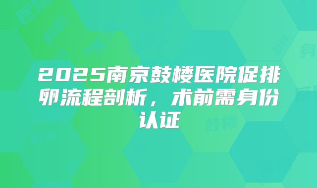 2025南京鼓楼医院促排卵流程剖析，术前需身份认证