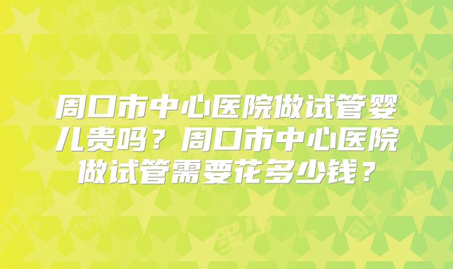 周口市中心医院做试管婴儿贵吗？周口市中心医院做试管需要花多少钱？
