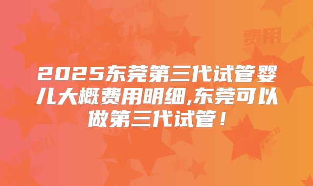 2025东莞第三代试管婴儿大概费用明细,东莞可以做第三代试管！