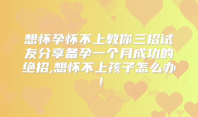想怀孕怀不上教你三招试友分享备孕一个月成功的绝招,想怀不上孩子怎么办！