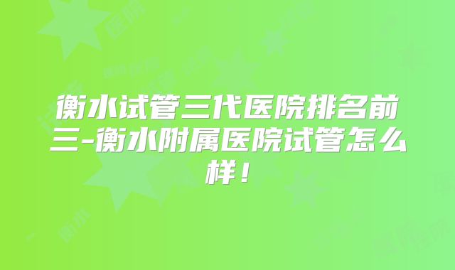 衡水试管三代医院排名前三-衡水附属医院试管怎么样！