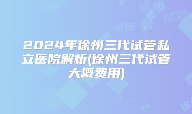 2024年徐州三代试管私立医院解析(徐州三代试管大概费用)