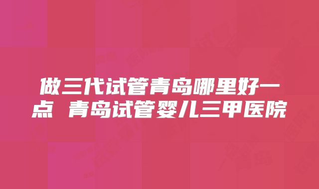 做三代试管青岛哪里好一点 青岛试管婴儿三甲医院