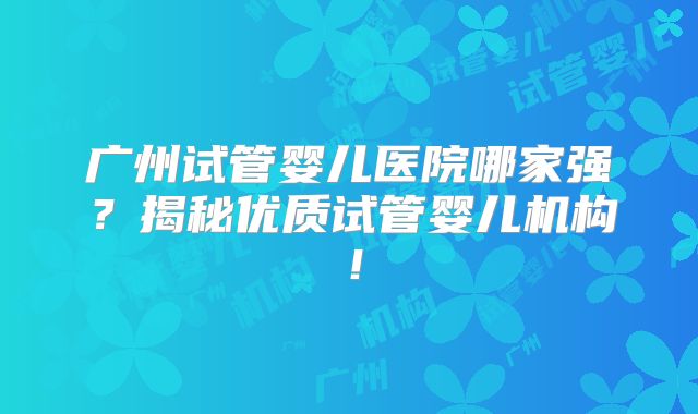 广州试管婴儿医院哪家强？揭秘优质试管婴儿机构！