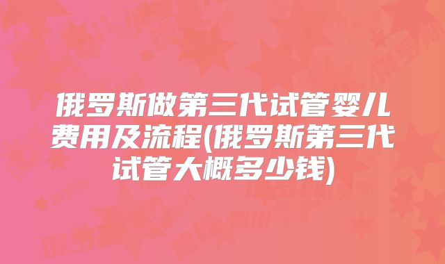 俄罗斯做第三代试管婴儿费用及流程(俄罗斯第三代试管大概多少钱)