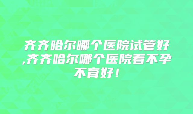 齐齐哈尔哪个医院试管好,齐齐哈尔哪个医院看不孕不育好!