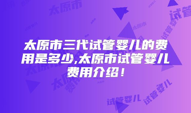 太原市三代试管婴儿的费用是多少,太原市试管婴儿费用介绍！