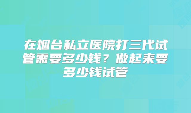 在烟台私立医院打三代试管需要多少钱？做起来要多少钱试管