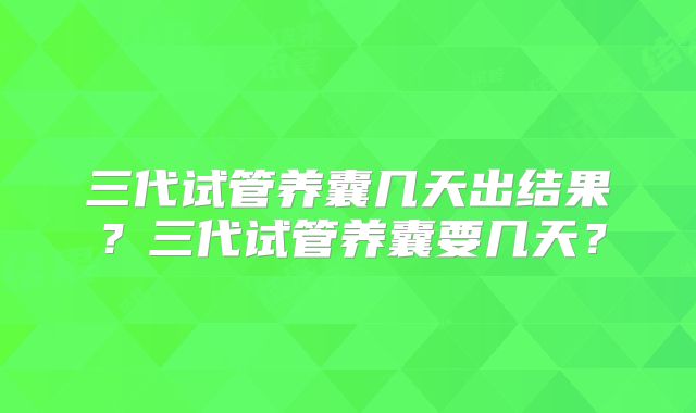 三代试管养囊几天出结果?三代试管养囊要几天?
