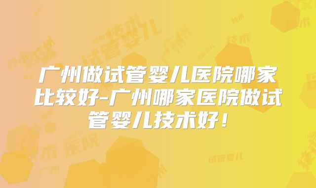 广州做试管婴儿医院哪家比较好-广州哪家医院做试管婴儿技术好！