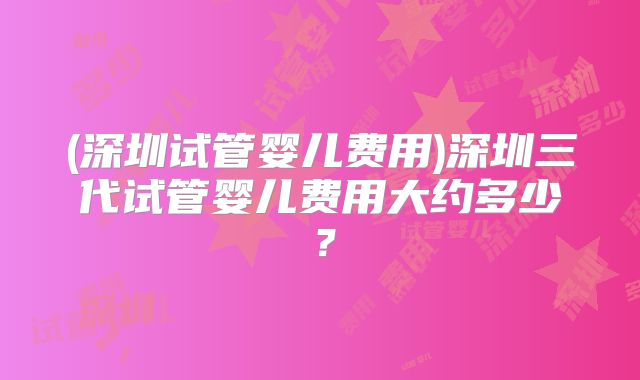 (深圳试管婴儿费用)深圳三代试管婴儿费用大约多少?