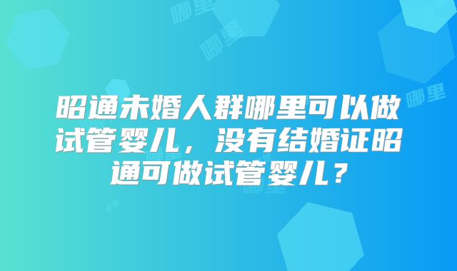 昭通未婚人群哪里可以做试管婴儿，没有结婚证昭通可做试管婴儿？