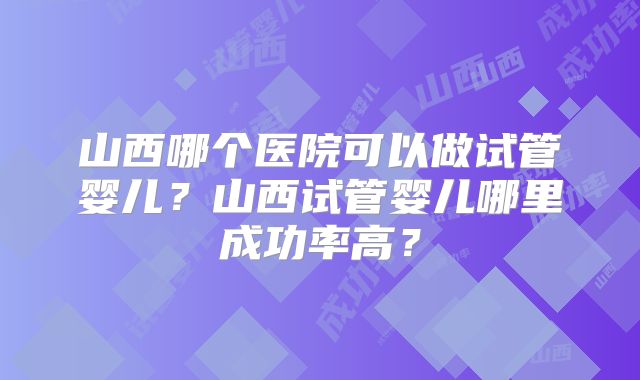 山西哪个医院可以做试管婴儿？山西试管婴儿哪里成功率高？