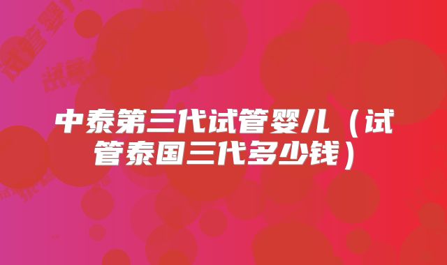 中泰第三代试管婴儿（试管泰国三代多少钱）