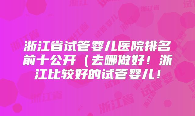浙江省试管婴儿医院排名前十公开（去哪做好！浙江比较好的试管婴儿！