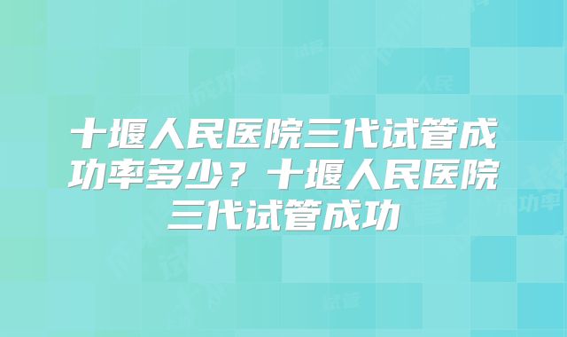 十堰人民医院三代试管成功率多少?十堰人民医院三代试管成功