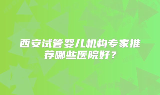 西安试管婴儿机构专家推荐哪些医院好?