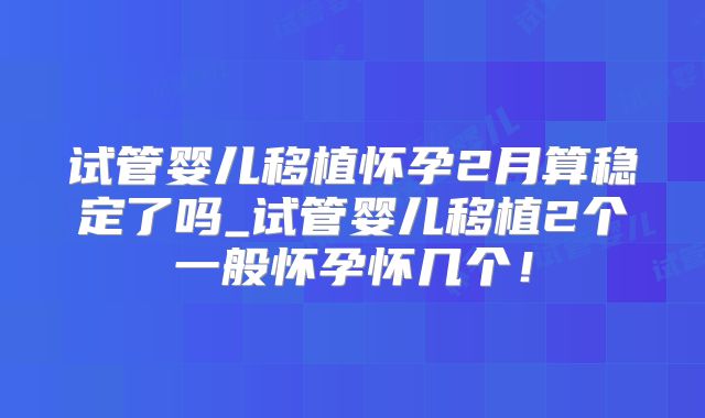 试管婴儿移植怀孕2月算稳定了吗_试管婴儿移植2个一般怀孕怀几个！