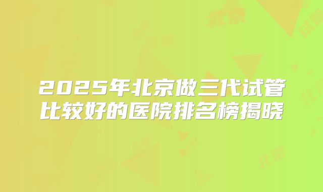 2025年北京做三代试管比较好的医院排名榜揭晓