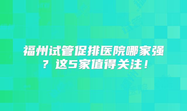 福州试管促排医院哪家强？这5家值得关注！