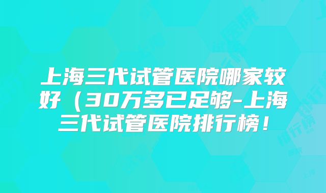 上海三代试管医院哪家较好（30万多已足够-上海三代试管医院排行榜！