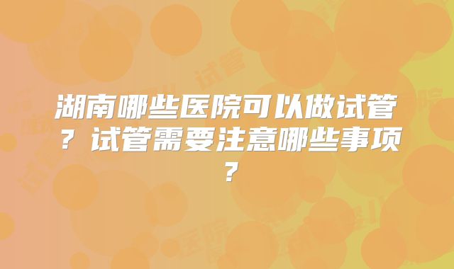 湖南哪些医院可以做试管？试管需要注意哪些事项？