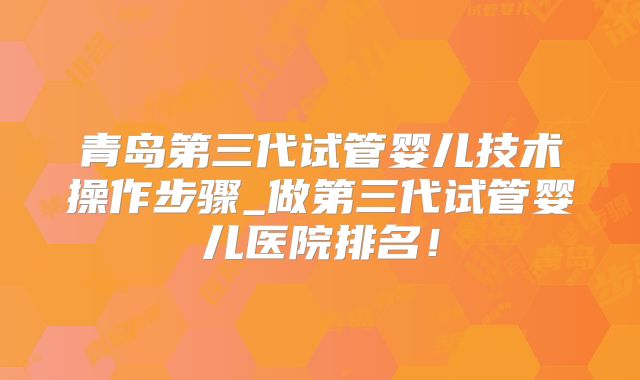 青岛第三代试管婴儿技术操作步骤_做第三代试管婴儿医院排名!
