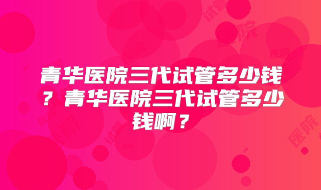 青华医院三代试管多少钱？青华医院三代试管多少钱啊？