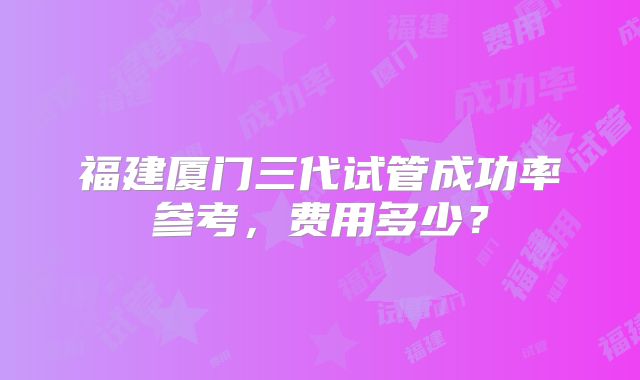 福建厦门三代试管成功率参考,费用多少?