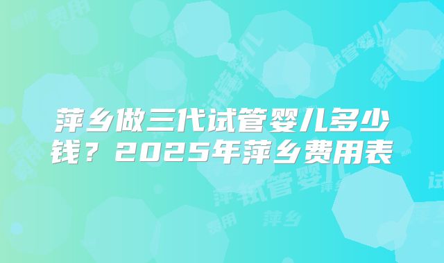 萍乡做三代试管婴儿多少钱?2025年萍乡费用表