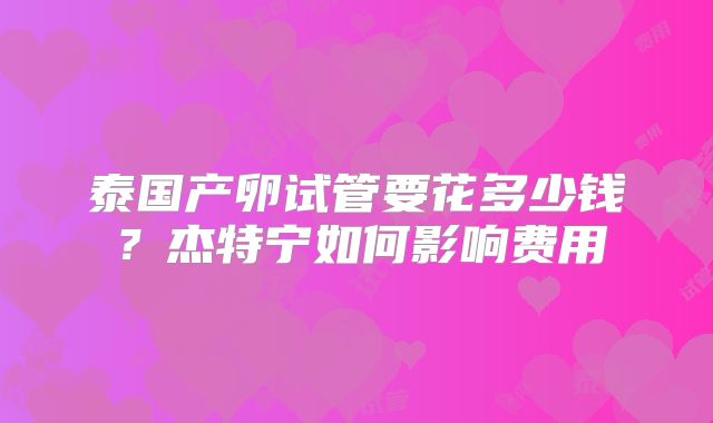 泰国产卵试管要花多少钱?杰特宁如何影响费用