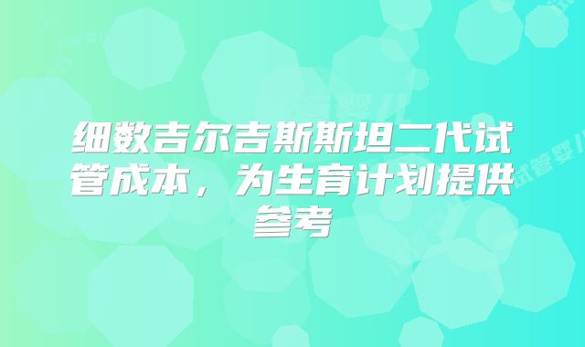 细数吉尔吉斯斯坦二代试管成本，为生育计划提供参考