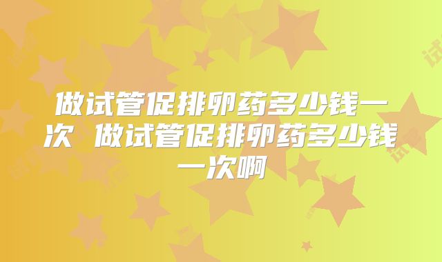做试管促排卵药多少钱一次 做试管促排卵药多少钱一次啊