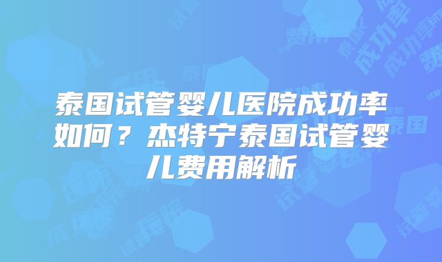 泰国试管婴儿医院成功率如何？杰特宁泰国试管婴儿费用解析