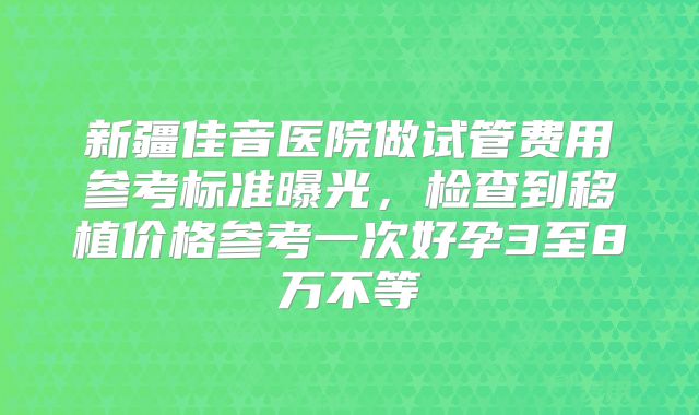 新疆佳音医院做试管费用参考标准曝光，检查到移植价格参考一次好孕3至8万不等