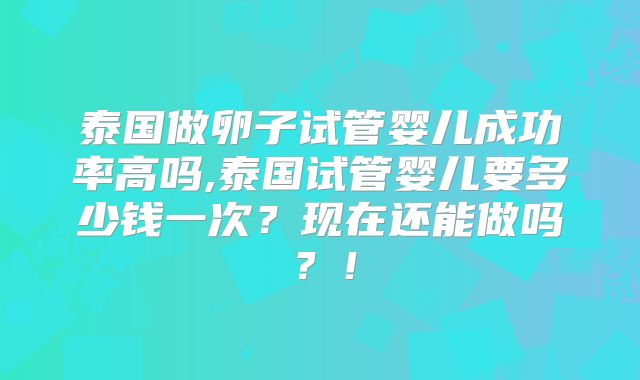 泰国做卵子试管婴儿成功率高吗,泰国试管婴儿要多少钱一次？现在还能做吗？！