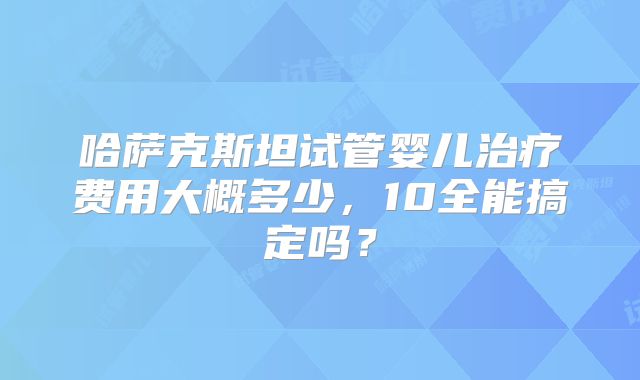 哈萨克斯坦试管婴儿治疗费用大概多少，10全能搞定吗？