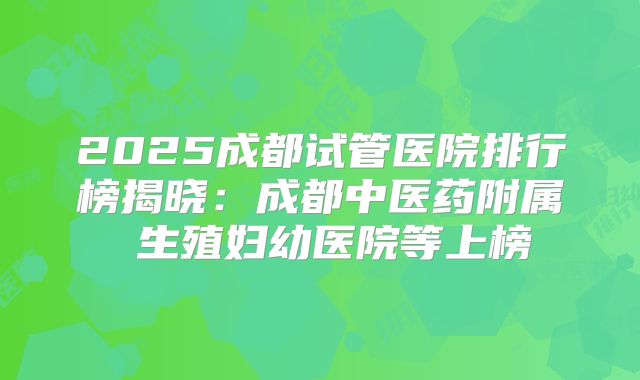 2025成都试管医院排行榜揭晓：成都中医药附属 生殖妇幼医院等上榜