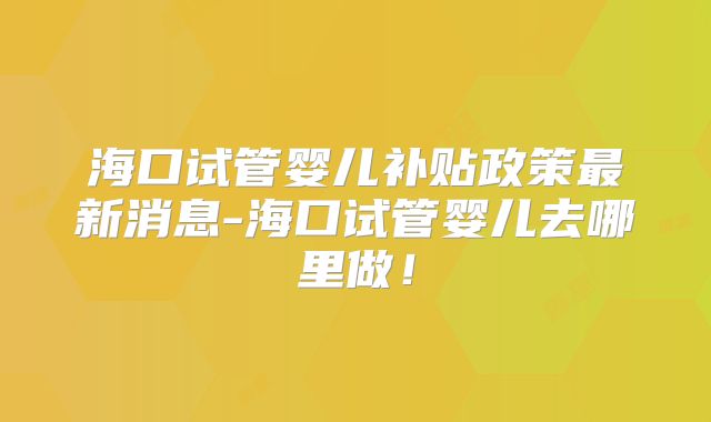 海口试管婴儿补贴政策最新消息-海口试管婴儿去哪里做！