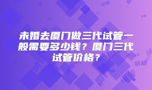 未婚去厦门做三代试管一般需要多少钱?厦门三代试管价格?