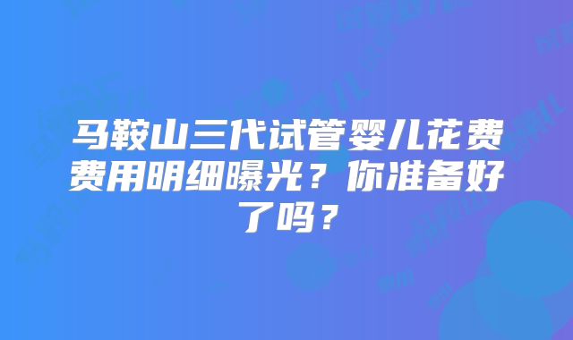 马鞍山三代试管婴儿花费费用明细曝光？你准备好了吗？