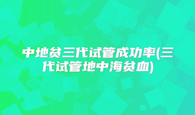 中地贫三代试管成功率(三代试管地中海贫血)