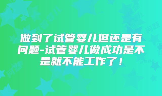 做到了试管婴儿但还是有问题-试管婴儿做成功是不是就不能工作了！