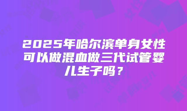 2025年哈尔滨单身女性可以做混血做三代试管婴儿生子吗?
