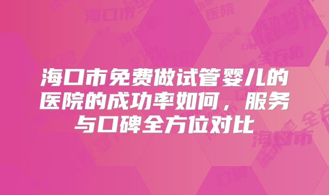 海口市免费做试管婴儿的医院的成功率如何，服务与口碑全方位对比