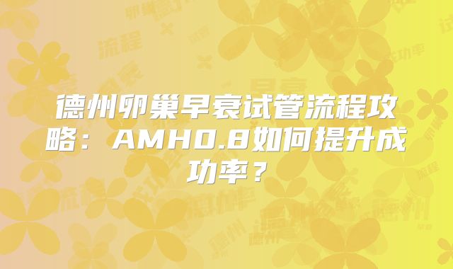 德州卵巢早衰试管流程攻略:AMH0.8如何提升成功率?