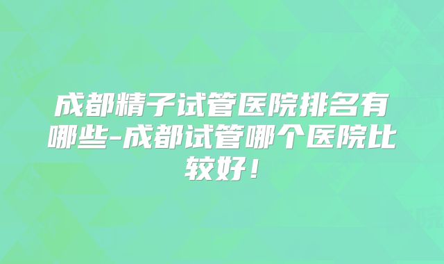 成都精子试管医院排名有哪些-成都试管哪个医院比较好!